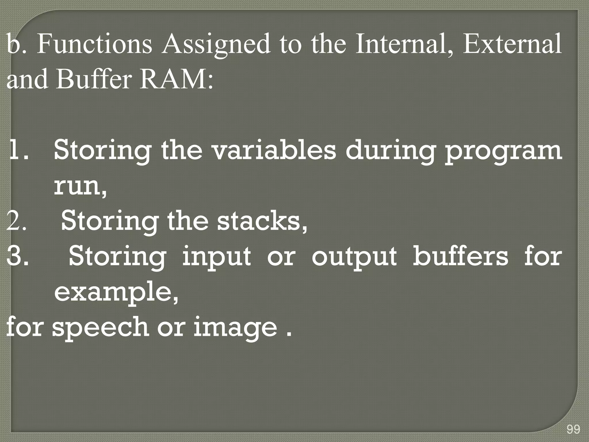 b. Functions Assigned to the Internal, External
and Buffer RAM:
1. Storing the variables during program
run,
2. Storing the stacks,
3. Storing input or output buffers for
example,
for speech or image .
99
 