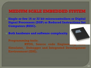  Single or few 16 or 32 bit microcontrollers or Digital
Signal Processors (DSP) or Reduced Instructions Set
Computers (RISC).
 Both hardware and software complexity.
Programming tools:
RTOS, Source code Engineering Tool,
Simulator, Debugger and Integrated Development
Environment (IDE).
10
 
