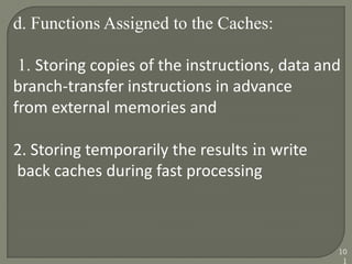 d. Functions Assigned to the Caches:
1. Storing copies of the instructions, data and
branch-transfer instructions in advance
from external memories and
2. Storing temporarily the results in write
back caches during fast processing
10
1
 