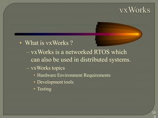 • What is vxWorks ?
– vxWorks is a networked RTOS which
can also be used in distributed systems.
– vxWorks topics
• Hardware Environment Requirements
• Development tools
• Testing
10
9
 