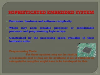  Enormous hardware and software complexity
 Which may need scalable processor or configurable
processor and programming logic arrays.
 Constrained by the processing speed available in their
hardware units.
Programming Tools:
For these systems may not be readily available at
a reasonable cost or may not be available at all. A compiler or
retargetable compiler might have to br developed for this.
11
 