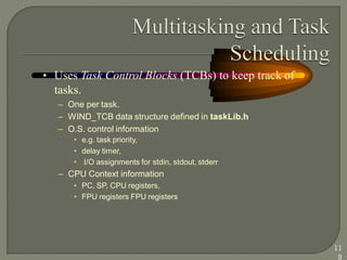 • Uses Task Control Blocks (TCBs) to keep track of
tasks.
– One per task.
– WIND_TCB data structure defined in taskLib.h
– O.S. control information
• e.g. task priority,
• delay timer,
• I/O assignments for stdin, stdout, stderr
– CPU Context information
• PC, SP, CPU registers,
• FPU registers FPU registers
11
9
 