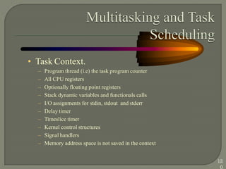 • Task Context.
– Program thread (i.e) the task program counter
– All CPU registers
– Optionally floating point registers
– Stack dynamic variables and functionals calls
– I/O assignments for stdin, stdout and stderr
– Delay timer
– Timeslice timer
– Kernel control structures
– Signal handlers
– Memory address space is not saved in the context
12
0
 