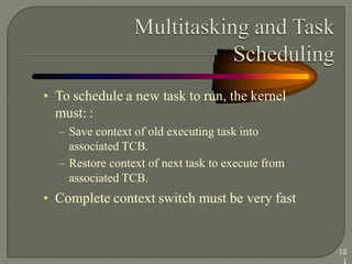 • To schedule a new task to run, the kernel
must: :
– Save context of old executing task into
associated TCB.
– Restore context of next task to execute from
associated TCB.
• Complete context switch must be very fast
12
1
 