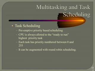 • Task Scheduling
– Pre-emptive priority based scheduling
– CPU is always alloted to the ―ready to run‖
highest priority task
– Each task has priority numbered between 0 and
255
– It can be augmented with round robin scheduling.
12
2
 