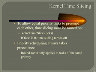 • To allow equal priority tasks to preempt
each other, time slicing must be turned on:
– kernelTimeSlice (ticks)
– If ticks is 0, time slicing turned off
• Priority scheduling always takes
precedence.
– Round-robin only applies to tasks of the same
priority..
12
6
 