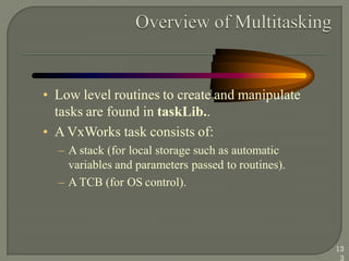 • Low level routines to create and manipulate
tasks are found in taskLib..
• A VxWorks task consists of:
– A stack (for local storage such as automatic
variables and parameters passed to routines).
– A TCB (for OS control).
13
3
 