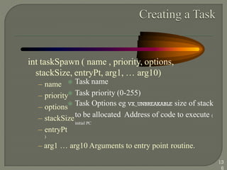 int taskSpawn ( name , priority, options,
stackSize, entryPt, arg1, … arg10)
 Task name
 Task priority (0-255)
 Task Options eg VX_UNBREAKABLE size of stack
to be allocated Address of code to execute (
initial PC
– name
– priority
– options
– stackSize
– entryPt
)
– arg1 … arg10 Arguments to entry point routine.
13
6
 