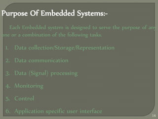 Purpose Of Embedded Systems:-
Each Embedded system is designed to serve the purpose of any
one or a combination of the following tasks.
1. Data collection/Storage/Representation
2. Data communication
3. Data (Signal) processing
4. Monitoring
5. Control
6. Application specific user interface
14
 