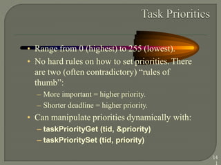 • Range from 0 (highest) to 255 (lowest).
• No hard rules on how to set priorities. There
are two (often contradictory) ―rules of
thumb‖:
– More important = higher priority.
– Shorter deadline = higher priority.
• Can manipulate priorities dynamically with:
– taskPriorityGet (tid, &priority)
– taskPrioritySet (tid, priority)
14
1
 