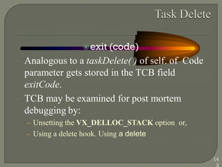 exit (code)
 Analogous to a taskDelete( ) of self. of Code
parameter gets stored in the TCB field
exitCode.
 TCB may be examined for post mortem
debugging by:
– Unsetting the VX_DELLOC_STACK option or,
– Using a delete hook. Using a delete
14
3
 