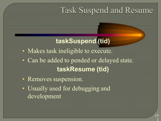 taskSuspend (tid)
• Makes task ineligible to execute.
• Can be added to pended or delayed state.
taskResume (tid)
• Removes suspension.
• Usually used for debugging and
development
14
7
 