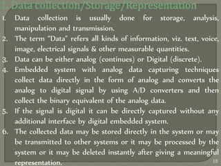 1. Data collection/Storage/Representation
1. Data collection is usually done for storage, analysis,
manipulation and transmission.
2. The term ‚Data‛ refers all kinds of information, viz. text, voice,
image, electrical signals & other measurable quantities.
3. Data can be either analog (continues) or Digital (discrete).
4. Embedded system with analog data capturing techniques
collect data directly in the form of analog and converts the
analog to digital signal by using A/D converters and then
collect the binary equivalent of the analog data.
5. If the signal is digital it can be directly captured without any
additional interface by digital embedded system.
6. The collected data may be stored directly in the system or may
be transmitted to other systems or it may be processed by the
system or it may be deleted instantly after giving a meaningful
representation. 15
 