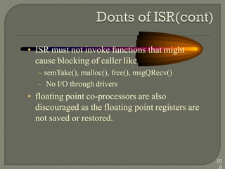 • ISR must not invoke functions that might
cause blocking of caller like
– semTake(), malloc(), free(), msgQRecv()
– No I/O through drivers
• floating point co-processors are also
discouraged as the floating point registers are
not saved or restored.
15
9
 