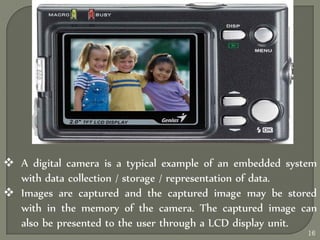  A digital camera is a typical example of an embedded system
with data collection / storage / representation of data.
 Images are captured and the captured image may be stored
with in the memory of the camera. The captured image can
also be presented to the user through a LCD display unit.
16
 