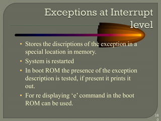 • Stores the discriptions of the exception in a
special location in memory.
• System is restarted
• In boot ROM the presence of the exception
description is tested, if present it prints it
out.
• For re displaying ‗e‘ command in the boot
ROM can be used.
16
0
 