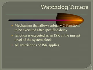 • Mechanism that allows arbitary C functions
to be executed after specified delay
• function is executed as an ISR at the inrrupt
level of the system clock
• All restrictions of ISR applies
16
3
 