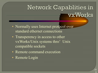 • Normally uses Internet protocol over
standard ethernet connections
• Transperency in access to other
vxWorks/Unix systems thro‘ Unix
compatible sockets
• Remote command execution
• Remote Login
16
5
 