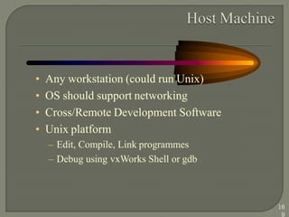 • Any workstation (could run Unix)
• OS should support networking
• Cross/Remote Development Software
• Unix platform
– Edit, Compile, Link programmes
– Debug using vxWorks Shell or gdb
16
9
 
