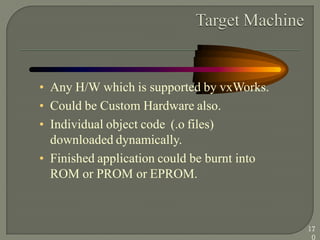 • Any H/W which is supported by vxWorks.
• Could be Custom Hardware also.
• Individual object code (.o files)
downloaded dynamically.
• Finished application could be burnt into
ROM or PROM or EPROM.
17
0
 