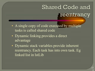 • A single copy of code executed by multiple
tasks is called shared code
• Dynamic linking provides a direct
advantage
• Dynamic stack variables provide inherent
reentrancy. Each task has ints own task. Eg
linked list in lstLib
17
2
 