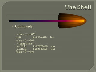 • Commands
-> lkup ( ―stuff‖)
stuff 0x023ebfffe bss
value = 0 = 0x0
-> lkup(―Help‖)
_netHelp 0x02021a90
_objHelp 0x02042fa0
text
text
value = 0 = 0x0
17
6
 