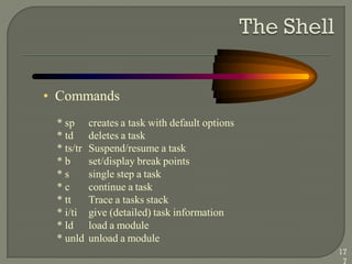 • Commands
* sp creates a task with default options
* td deletes a task
* ts/tr Suspend/resume a task
* b set/display break points
* s single step a task
* c continue a task
* tt Trace a tasks stack
* i/ti give (detailed) task information
* ld load a module
* unld unload a module
17
7
 