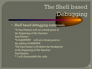 • Shell based debugging commands
*b funcName() will set a break point in
the beginning of the function
funcName()
*b 0xb08909f will set a break point at
the address 0xb08909f
*bd funcName() will delete the breakpoint
at the beginning of the function
funcName()
* l will disassemble the code
18
2
 