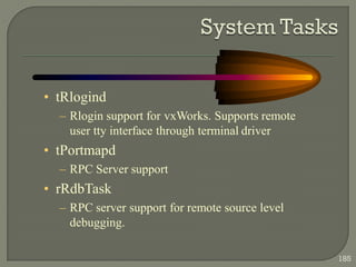 • tRlogind
– Rlogin support for vxWorks. Supports remote
user tty interface through terminal driver
• tPortmapd
– RPC Server support
• rRdbTask
– RPC server support for remote source level
debugging.
185
 