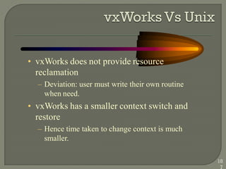 • vxWorks does not provide resource
reclamation
– Deviation: user must write their own routine
when need.
• vxWorks has a smaller context switch and
restore
– Hence time taken to change context is much
smaller.
18
7
 