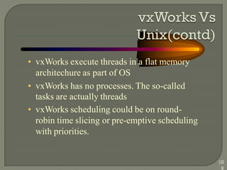 • vxWorks execute threads in a flat memory
architechure as part of OS
• vxWorks has no processes. The so-called
tasks are actually threads
• vxWorks scheduling could be on round-
robin time slicing or pre-emptive scheduling
with priorities.
18
9
 