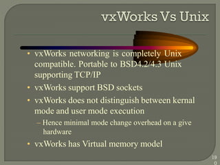 • vxWorks networking is completely Unix
compatible. Portable to BSD4.2/4.3 Unix
supporting TCP/IP
• vxWorks support BSD sockets
• vxWorks does not distinguish between kernal
mode and user mode execution
– Hence minimal mode change overhead on a give
hardware
• vxWorks has Virtual memory model
19
0
 