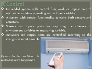5. Control
 Embedded system with control functionalities impose control
over some variables according to the input variables.
 A system with control functionality contains both sensors and
actuators.
 Sensors are inputs ports for capturing the changes in
environment variables or measuring variable.
 Actuators are output ports are controlled according to the
changes in input variable.
Figure:- An Air conditioner for
controlling room temperature
20
 
