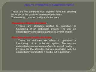 QUALITY ATTRIBUTES OF EMBEDDED SYSTEM
These are the attributes that together form the deciding
factor about the quality of an embedded system.
There are two types of quality attributes are:-
•Operational Quality Attributes.
1.These are attributes related to operation or
functioning of an embedded system. The way an
embedded system operates affects its overall quality.
•Non-Operational Quality Attributes.
1.These are attributes not related to operation or
functioning of an embedded system. The way an
embedded system operates affects its overall quality.
2.These are the attributes that are associated with the
embedded system before it can be put in operation.
26
 