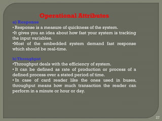 Operational Attributes
a) Response
• Response is a measure of quickness of the system.
•It gives you an idea about how fast your system is tracking
the input variables.
•Most of the embedded system demand fast response
which should be real-time.
b) Throughput
•Throughput deals with the efficiency of system.
• It can be defined as rate of production or process of a
defined process over a stated period of time.
• In case of card reader like the ones used in buses,
throughput means how much transaction the reader can
perform in a minute or hour or day.
27
 
