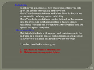 Reliability
Reliability is a measure of how much percentage you rely
upon the proper functioning of the system .
Mean Time between failures and Mean Time To Repair are
terms used in defining system reliability.
Mean Time between failures can be defined as the average
time the system is functioning before a failure occurs.
Mean time to repair can be defined as the average time the
system has spent in repairs.
Maintainability
Maintainability deals with support and maintenance to the
end user or a client in case of technical issues and product
failures or on the basis of a routine system checkup
It can be classified into two types
I. Scheduled or Periodic Maintenance
II. Maintenance to unexpected failure
28
 