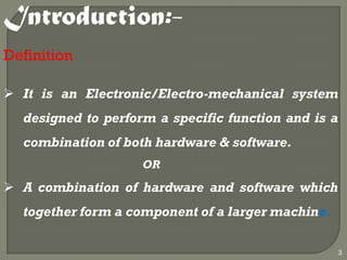 Introduction:-
Definition
 It is an Electronic/Electro-mechanical system
designed to perform a specific function and is a
combination of both hardware & software.
OR
 A combination of hardware and software which
together form a component of a larger machine.
3
 