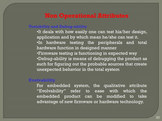 Non Operational Attributes
Testability and Debug-ability
•It deals with how easily one can test his/her design,
application and by which mean he/she can test it.
•In hardware testing the peripherals and total
hardware function in designed manner
•Firmware testing is functioning in expected way
•Debug-ability is means of debugging the product as
such for figuring out the probable sources that create
unexpected behavior in the total system
Evolvability
For embedded system, the qualitative attribute
―Evolvability‖ refer to ease with which the
embedded product can be modified to take
advantage of new firmware or hardware technology.
30
 