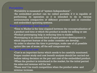 Portability
•Portability is measured of ―system Independence‖.
•An embedded product can be called portable if it is capable of
performing its operation as it is intended to do in various
environments irrespective of different processor and or controller
and embedded operating systems.
Time to prototype and market
•Time to Market is the time elapsed between the conceptualization of
a product and time at which the product is ready for selling or use
•Product prototyping help in reducing time to market.
•Prototyping is an informal kind of rapid product development in
which important feature of the under consider are develop.
•In order to shorten the time to prototype, make use of all possible
option like use of reuse, off the self component etc.
Per unit and total cost
•Cost is an important factor which needs to be carefully monitored.
Proper market study and cost benefit analysis should be carried out
before taking decision on the per unit cost of the embedded product.
•When the product is introduced in the market, for the initial period
the sales and revenue will be low
•There won’t be much competition when the product sales and
revenue increase. 31
 