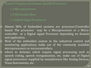 1. General Purpose and Domain Specific Processors
1.1 Microprocessors
1.2 Microcontrollers
1.3 Digital Signal Processors
 Almost 80% of Embedded systems are processor/Controller
based. The processor may be a Microprocessor or a Micro-
controller or a Digital signal Processor depending on domain
and application.
 Most of the embedded system in the industrial control and
monitoring applications make use of the commonly available
microprocessors or microcontrollers.
 where as domains which require signal processing such as
speech coding, speech reorganization, etc. make use of Digital
signal processors supplied by manufactures like Analog Devices,
Texas Instruments, etc.
34
 