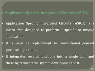 2. Application Specific Integrated Circuits (ASICs)
 Application Specific Integrated Circuits (ASICs) is a
micro chip designed to perform a specific or unique
application.
 It is used as replacement to conventional general
purpose logic chips.
 It integrates several functions into a single chip and
there by reduce s the system development cost.
35
 