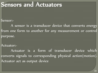 Sensors and Actuators
Sensor:-
A sensor is a transducer device that converts energy
from one form to another for any measurement or control
purpose.
Actuator:-
Actuator is a form of transducer device which
converts signals to corresponding physical action(motion).
Actuator act as output device
38
 