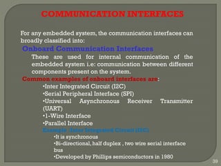COMMUNICATION INTERFACES
For any embedded system, the communication interfaces can
broadly classified into:
Onboard Communication Interfaces
These are used for internal communication of the
embedded system i.e: communication between different
components present on the system.
Common examples of onboard interfaces are:
•Inter Integrated Circuit (I2C)
•Serial Peripheral Interface (SPI)
•Universal Asynchronous Receiver Transmitter
(UART)
•1-Wire Interface
•Parallel Interface
Example :Inter Integrated Circuit (I2C)
•It is synchronous
•Bi-directional,half duplex , two wire serial interface
bus
•Developed by Phillips semiconductors in 1980
39
 
