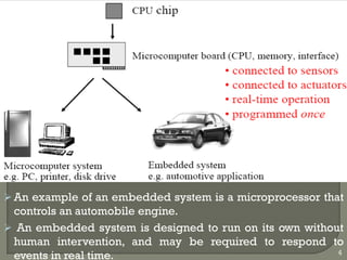  An example of an embedded system is a microprocessor that
controls an automobile engine.
 An embedded system is designed to run on its own without
human intervention, and may be required to respond to
events in real time. 4
 