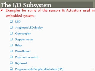 The I/O Subsystem
 The I/O Subsystem of the embedded system facilitates the
interaction of the embedded system with the external world.
Interaction happens through the sensors and actuators
connected to the input and output ports respectively of the
embedded system.
 The sensors may not be directly interfaced with input ports,
instead they may be interfaced through signal conditioning
and translating like ADC, optocouplers, etc..
42
 