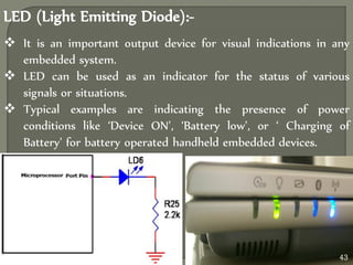  It is an important output device for visual indications in any
embedded system.
 LED can be used as an indicator for the status of various
signals or situations.
 Typical examples are indicating the presence of power
conditions like ‘Device ON’, ‘Battery low’, or ‘ Charging of
Battery’ for battery operated handheld embedded devices.
LED (Light Emitting Diode):-
43
 