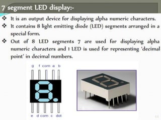  It is an output device for displaying alpha numeric characters.
 It contains 8 light emitting diode (LED) segments arranged in a
special form.
 Out of 8 LED segments 7 are used for displaying alpha
numeric characters and 1 LED is used for representing ‘decimal
point’ in decimal numbers.
7 segment LED display:-
44
 