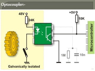  It is solid state device to isolate two parts of a circuit
 It combines an LED and a photo-transistor in a single
housing (package).
 In electronic circuits an optocoupler is used for
suppressing interface in data communication, circuit
isolation, high voltage separation, etc..
 Optocouplers can be used in either in input circuit or
output circuits.
Optocoupler:-
Figure: Functional block diagram of Optocoupler 45
 