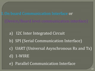 1.On board Communication Interface or
(Device/Board level communication interface)
a) I2C Inter Integrated Circuit
b) SPI (Serial Communication Interface)
c) UART (Universal Asynchronous Rx and Tx)
d) 1-WIRE
e) Parallel Communication Interface
47
 
