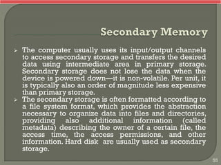  The computer usually uses its input/output channels
to access secondary storage and transfers the desired
data using intermediate area in primary storage.
Secondary storage does not lose the data when the
device is powered down—it is non-volatile. Per unit, it
is typically also an order of magnitude less expensive
than primary storage.
 The secondary storage is often formatted according to
a file system format, which provides the abstraction
necessary to organize data into files and directories,
providing also additional information (called
metadata) describing the owner of a certain file, the
access time, the access permissions, and other
information. Hard disk are usually used as secondary
storage.
55
 